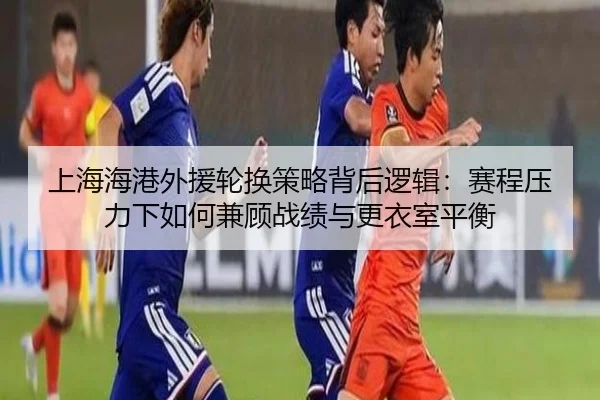上海海港外援轮换策略背后逻辑：赛程压力下如何兼顾战绩与更衣室平衡